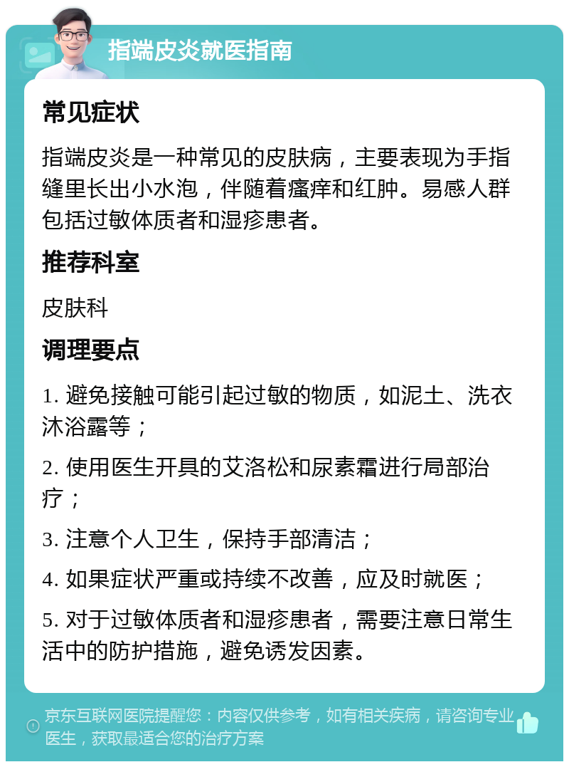 指端皮炎就医指南 常见症状 指端皮炎是一种常见的皮肤病，主要表现为手指缝里长出小水泡，伴随着瘙痒和红肿。易感人群包括过敏体质者和湿疹患者。 推荐科室 皮肤科 调理要点 1. 避免接触可能引起过敏的物质，如泥土、洗衣沐浴露等； 2. 使用医生开具的艾洛松和尿素霜进行局部治疗； 3. 注意个人卫生，保持手部清洁； 4. 如果症状严重或持续不改善，应及时就医； 5. 对于过敏体质者和湿疹患者，需要注意日常生活中的防护措施，避免诱发因素。