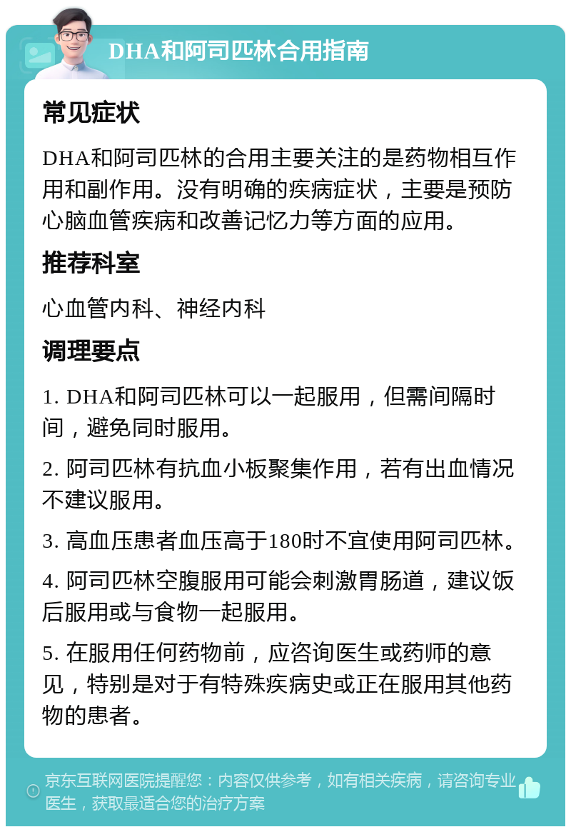 DHA和阿司匹林合用指南 常见症状 DHA和阿司匹林的合用主要关注的是药物相互作用和副作用。没有明确的疾病症状，主要是预防心脑血管疾病和改善记忆力等方面的应用。 推荐科室 心血管内科、神经内科 调理要点 1. DHA和阿司匹林可以一起服用，但需间隔时间，避免同时服用。 2. 阿司匹林有抗血小板聚集作用，若有出血情况不建议服用。 3. 高血压患者血压高于180时不宜使用阿司匹林。 4. 阿司匹林空腹服用可能会刺激胃肠道，建议饭后服用或与食物一起服用。 5. 在服用任何药物前，应咨询医生或药师的意见，特别是对于有特殊疾病史或正在服用其他药物的患者。