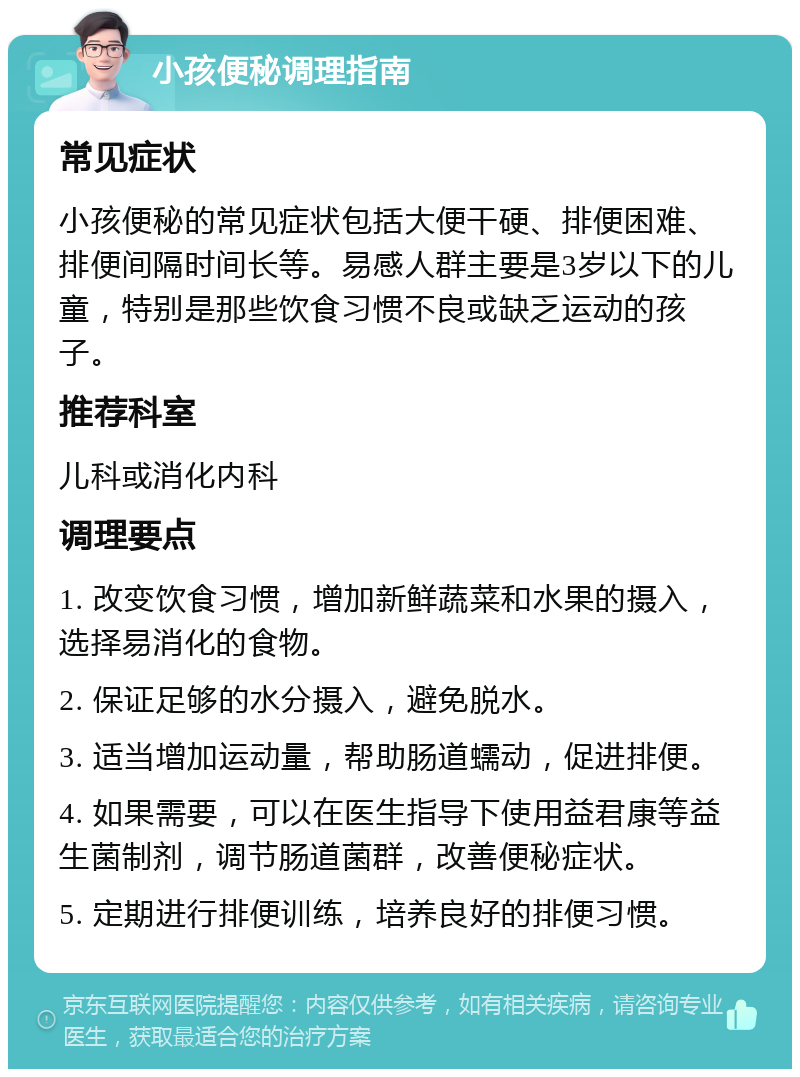 小孩便秘调理指南 常见症状 小孩便秘的常见症状包括大便干硬、排便困难、排便间隔时间长等。易感人群主要是3岁以下的儿童，特别是那些饮食习惯不良或缺乏运动的孩子。 推荐科室 儿科或消化内科 调理要点 1. 改变饮食习惯，增加新鲜蔬菜和水果的摄入，选择易消化的食物。 2. 保证足够的水分摄入，避免脱水。 3. 适当增加运动量，帮助肠道蠕动，促进排便。 4. 如果需要，可以在医生指导下使用益君康等益生菌制剂，调节肠道菌群，改善便秘症状。 5. 定期进行排便训练，培养良好的排便习惯。