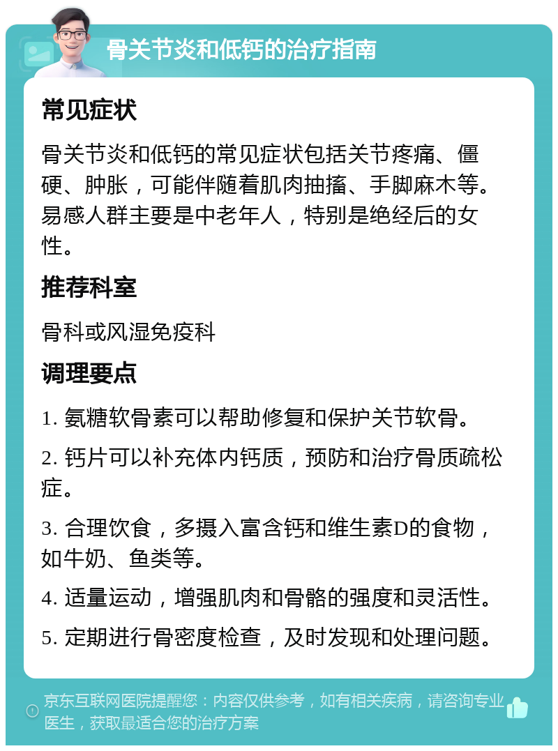 骨关节炎和低钙的治疗指南 常见症状 骨关节炎和低钙的常见症状包括关节疼痛、僵硬、肿胀，可能伴随着肌肉抽搐、手脚麻木等。易感人群主要是中老年人，特别是绝经后的女性。 推荐科室 骨科或风湿免疫科 调理要点 1. 氨糖软骨素可以帮助修复和保护关节软骨。 2. 钙片可以补充体内钙质，预防和治疗骨质疏松症。 3. 合理饮食，多摄入富含钙和维生素D的食物，如牛奶、鱼类等。 4. 适量运动，增强肌肉和骨骼的强度和灵活性。 5. 定期进行骨密度检查，及时发现和处理问题。