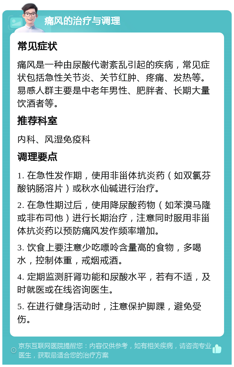 痛风的治疗与调理 常见症状 痛风是一种由尿酸代谢紊乱引起的疾病，常见症状包括急性关节炎、关节红肿、疼痛、发热等。易感人群主要是中老年男性、肥胖者、长期大量饮酒者等。 推荐科室 内科、风湿免疫科 调理要点 1. 在急性发作期，使用非甾体抗炎药（如双氯芬酸钠肠溶片）或秋水仙碱进行治疗。 2. 在急性期过后，使用降尿酸药物（如苯溴马隆或非布司他）进行长期治疗，注意同时服用非甾体抗炎药以预防痛风发作频率增加。 3. 饮食上要注意少吃嘌呤含量高的食物，多喝水，控制体重，戒烟戒酒。 4. 定期监测肝肾功能和尿酸水平，若有不适，及时就医或在线咨询医生。 5. 在进行健身活动时，注意保护脚踝，避免受伤。