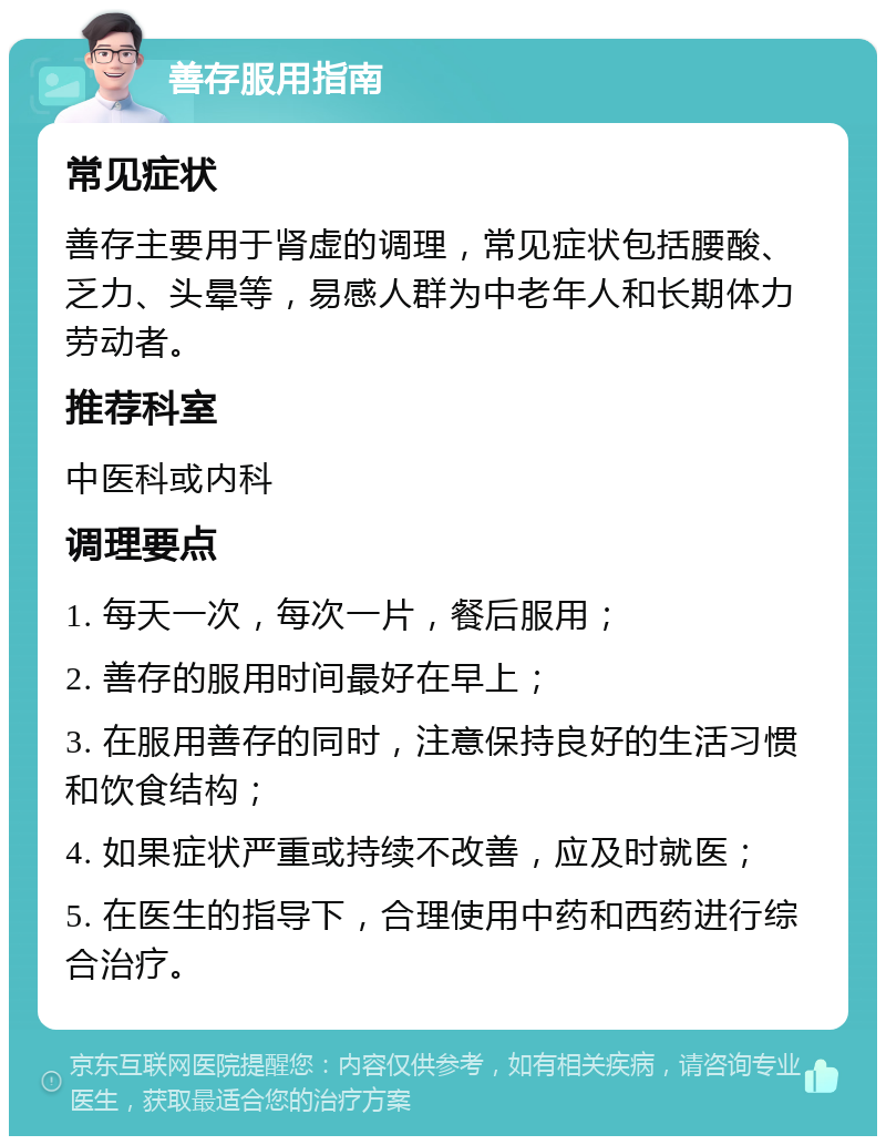 善存服用指南 常见症状 善存主要用于肾虚的调理，常见症状包括腰酸、乏力、头晕等，易感人群为中老年人和长期体力劳动者。 推荐科室 中医科或内科 调理要点 1. 每天一次，每次一片，餐后服用； 2. 善存的服用时间最好在早上； 3. 在服用善存的同时，注意保持良好的生活习惯和饮食结构； 4. 如果症状严重或持续不改善，应及时就医； 5. 在医生的指导下，合理使用中药和西药进行综合治疗。