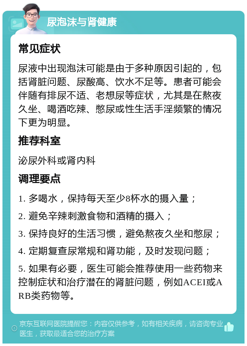 尿泡沫与肾健康 常见症状 尿液中出现泡沫可能是由于多种原因引起的，包括肾脏问题、尿酸高、饮水不足等。患者可能会伴随有排尿不适、老想尿等症状，尤其是在熬夜久坐、喝酒吃辣、憋尿或性生活手淫频繁的情况下更为明显。 推荐科室 泌尿外科或肾内科 调理要点 1. 多喝水，保持每天至少8杯水的摄入量； 2. 避免辛辣刺激食物和酒精的摄入； 3. 保持良好的生活习惯，避免熬夜久坐和憋尿； 4. 定期复查尿常规和肾功能，及时发现问题； 5. 如果有必要，医生可能会推荐使用一些药物来控制症状和治疗潜在的肾脏问题，例如ACEI或ARB类药物等。