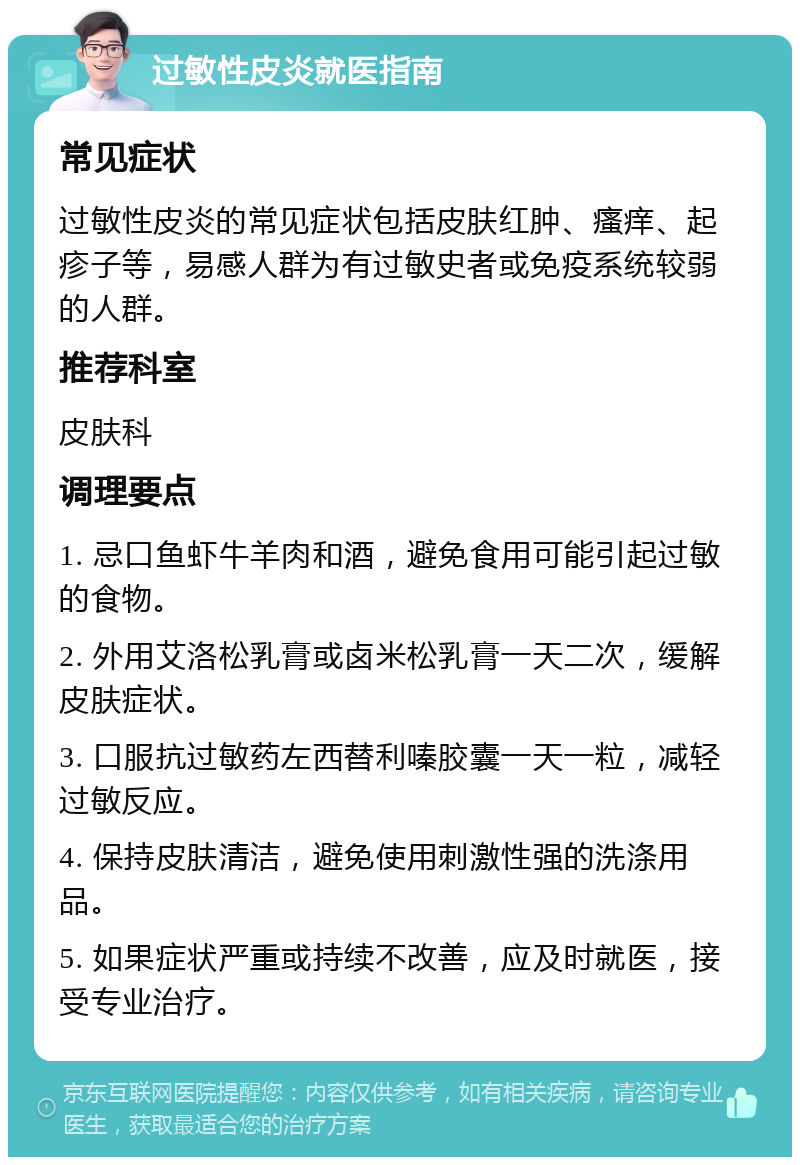 过敏性皮炎就医指南 常见症状 过敏性皮炎的常见症状包括皮肤红肿、瘙痒、起疹子等，易感人群为有过敏史者或免疫系统较弱的人群。 推荐科室 皮肤科 调理要点 1. 忌口鱼虾牛羊肉和酒，避免食用可能引起过敏的食物。 2. 外用艾洛松乳膏或卤米松乳膏一天二次，缓解皮肤症状。 3. 口服抗过敏药左西替利嗪胶囊一天一粒，减轻过敏反应。 4. 保持皮肤清洁，避免使用刺激性强的洗涤用品。 5. 如果症状严重或持续不改善，应及时就医，接受专业治疗。