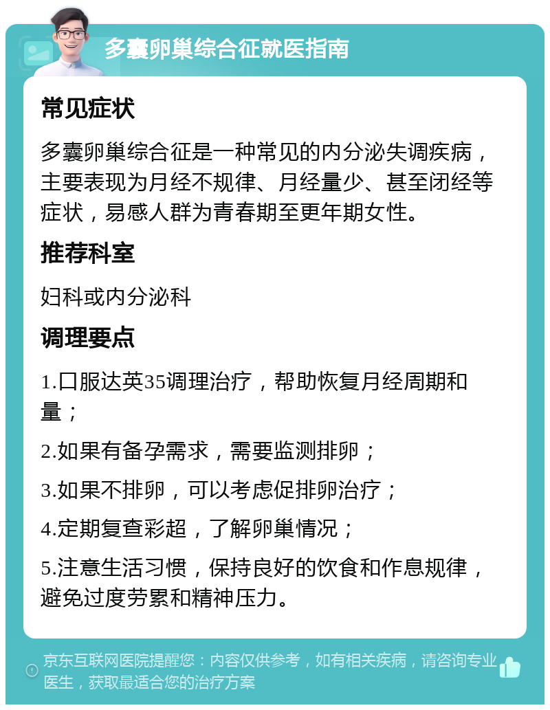 多囊卵巢综合征就医指南 常见症状 多囊卵巢综合征是一种常见的内分泌失调疾病，主要表现为月经不规律、月经量少、甚至闭经等症状，易感人群为青春期至更年期女性。 推荐科室 妇科或内分泌科 调理要点 1.口服达英35调理治疗，帮助恢复月经周期和量； 2.如果有备孕需求，需要监测排卵； 3.如果不排卵，可以考虑促排卵治疗； 4.定期复查彩超，了解卵巢情况； 5.注意生活习惯，保持良好的饮食和作息规律，避免过度劳累和精神压力。