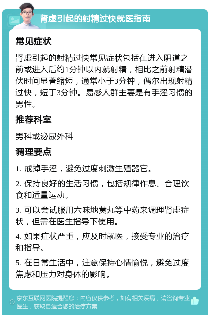 肾虚引起的射精过快就医指南 常见症状 肾虚引起的射精过快常见症状包括在进入阴道之前或进入后约1分钟以内就射精，相比之前射精潜伏时间显著缩短，通常小于3分钟，偶尔出现射精过快，短于3分钟。易感人群主要是有手淫习惯的男性。 推荐科室 男科或泌尿外科 调理要点 1. 戒掉手淫，避免过度刺激生殖器官。 2. 保持良好的生活习惯，包括规律作息、合理饮食和适量运动。 3. 可以尝试服用六味地黄丸等中药来调理肾虚症状，但需在医生指导下使用。 4. 如果症状严重，应及时就医，接受专业的治疗和指导。 5. 在日常生活中，注意保持心情愉悦，避免过度焦虑和压力对身体的影响。