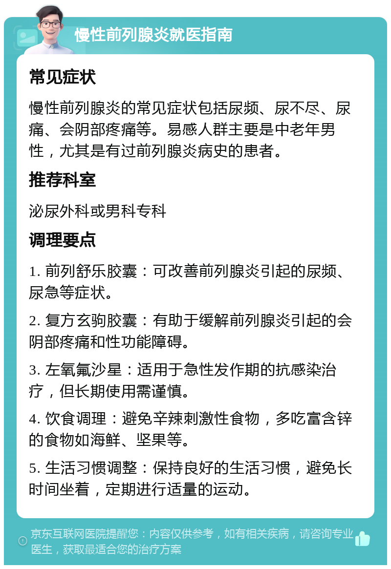 慢性前列腺炎就医指南 常见症状 慢性前列腺炎的常见症状包括尿频、尿不尽、尿痛、会阴部疼痛等。易感人群主要是中老年男性，尤其是有过前列腺炎病史的患者。 推荐科室 泌尿外科或男科专科 调理要点 1. 前列舒乐胶囊：可改善前列腺炎引起的尿频、尿急等症状。 2. 复方玄驹胶囊：有助于缓解前列腺炎引起的会阴部疼痛和性功能障碍。 3. 左氧氟沙星：适用于急性发作期的抗感染治疗，但长期使用需谨慎。 4. 饮食调理：避免辛辣刺激性食物，多吃富含锌的食物如海鲜、坚果等。 5. 生活习惯调整：保持良好的生活习惯，避免长时间坐着，定期进行适量的运动。