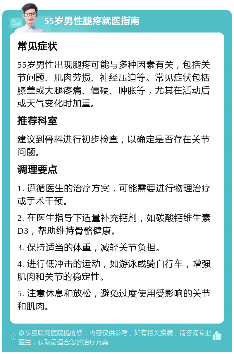 55岁男性腿疼就医指南 常见症状 55岁男性出现腿疼可能与多种因素有关，包括关节问题、肌肉劳损、神经压迫等。常见症状包括膝盖或大腿疼痛、僵硬、肿胀等，尤其在活动后或天气变化时加重。 推荐科室 建议到骨科进行初步检查，以确定是否存在关节问题。 调理要点 1. 遵循医生的治疗方案，可能需要进行物理治疗或手术干预。 2. 在医生指导下适量补充钙剂，如碳酸钙维生素D3，帮助维持骨骼健康。 3. 保持适当的体重，减轻关节负担。 4. 进行低冲击的运动，如游泳或骑自行车，增强肌肉和关节的稳定性。 5. 注意休息和放松，避免过度使用受影响的关节和肌肉。