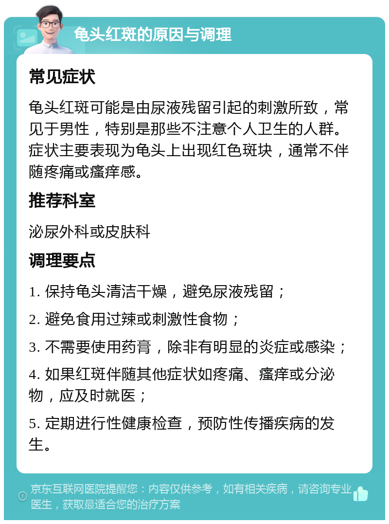 龟头红斑的原因与调理 常见症状 龟头红斑可能是由尿液残留引起的刺激所致，常见于男性，特别是那些不注意个人卫生的人群。症状主要表现为龟头上出现红色斑块，通常不伴随疼痛或瘙痒感。 推荐科室 泌尿外科或皮肤科 调理要点 1. 保持龟头清洁干燥，避免尿液残留； 2. 避免食用过辣或刺激性食物； 3. 不需要使用药膏，除非有明显的炎症或感染； 4. 如果红斑伴随其他症状如疼痛、瘙痒或分泌物，应及时就医； 5. 定期进行性健康检查，预防性传播疾病的发生。