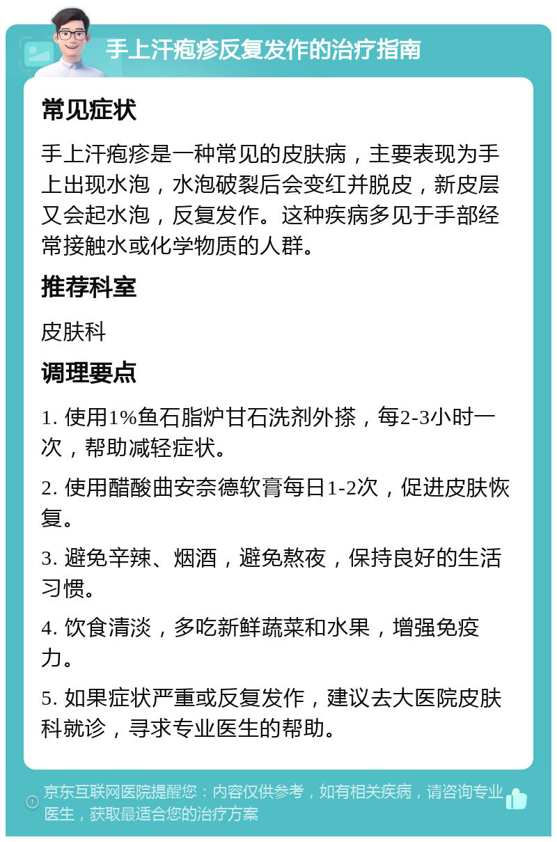 手上汗疱疹反复发作的治疗指南 常见症状 手上汗疱疹是一种常见的皮肤病，主要表现为手上出现水泡，水泡破裂后会变红并脱皮，新皮层又会起水泡，反复发作。这种疾病多见于手部经常接触水或化学物质的人群。 推荐科室 皮肤科 调理要点 1. 使用1%鱼石脂炉甘石洗剂外搽，每2-3小时一次，帮助减轻症状。 2. 使用醋酸曲安奈德软膏每日1-2次，促进皮肤恢复。 3. 避免辛辣、烟酒，避免熬夜，保持良好的生活习惯。 4. 饮食清淡，多吃新鲜蔬菜和水果，增强免疫力。 5. 如果症状严重或反复发作，建议去大医院皮肤科就诊，寻求专业医生的帮助。