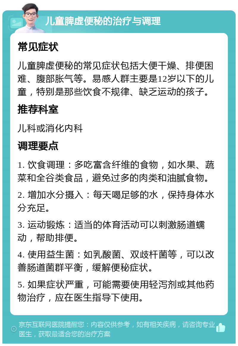 儿童脾虚便秘的治疗与调理 常见症状 儿童脾虚便秘的常见症状包括大便干燥、排便困难、腹部胀气等。易感人群主要是12岁以下的儿童，特别是那些饮食不规律、缺乏运动的孩子。 推荐科室 儿科或消化内科 调理要点 1. 饮食调理：多吃富含纤维的食物，如水果、蔬菜和全谷类食品，避免过多的肉类和油腻食物。 2. 增加水分摄入：每天喝足够的水，保持身体水分充足。 3. 运动锻炼：适当的体育活动可以刺激肠道蠕动，帮助排便。 4. 使用益生菌：如乳酸菌、双歧杆菌等，可以改善肠道菌群平衡，缓解便秘症状。 5. 如果症状严重，可能需要使用轻泻剂或其他药物治疗，应在医生指导下使用。