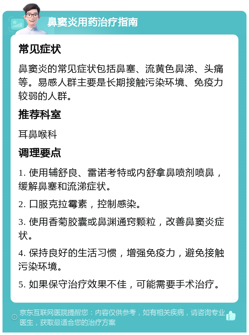 鼻窦炎用药治疗指南 常见症状 鼻窦炎的常见症状包括鼻塞、流黄色鼻涕、头痛等。易感人群主要是长期接触污染环境、免疫力较弱的人群。 推荐科室 耳鼻喉科 调理要点 1. 使用辅舒良、雷诺考特或内舒拿鼻喷剂喷鼻，缓解鼻塞和流涕症状。 2. 口服克拉霉素，控制感染。 3. 使用香菊胶囊或鼻渊通窍颗粒，改善鼻窦炎症状。 4. 保持良好的生活习惯，增强免疫力，避免接触污染环境。 5. 如果保守治疗效果不佳，可能需要手术治疗。