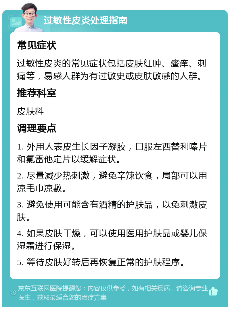 过敏性皮炎处理指南 常见症状 过敏性皮炎的常见症状包括皮肤红肿、瘙痒、刺痛等，易感人群为有过敏史或皮肤敏感的人群。 推荐科室 皮肤科 调理要点 1. 外用人表皮生长因子凝胶，口服左西替利嗪片和氯雷他定片以缓解症状。 2. 尽量减少热刺激，避免辛辣饮食，局部可以用凉毛巾凉敷。 3. 避免使用可能含有酒精的护肤品，以免刺激皮肤。 4. 如果皮肤干燥，可以使用医用护肤品或婴儿保湿霜进行保湿。 5. 等待皮肤好转后再恢复正常的护肤程序。