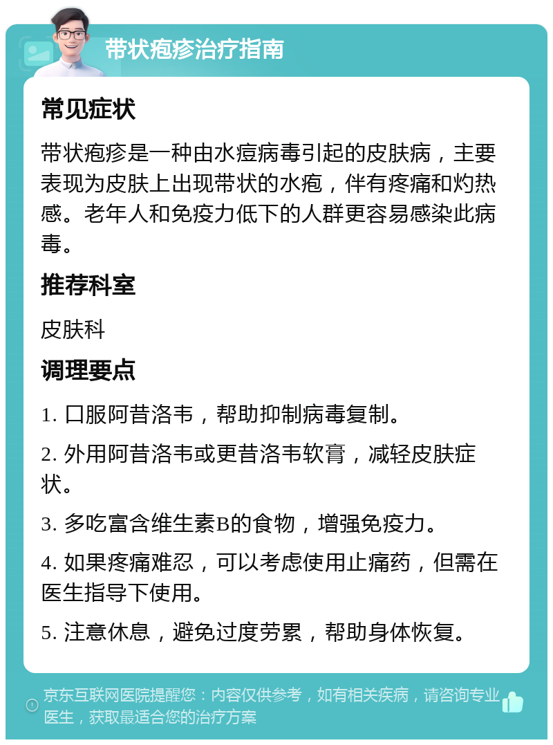 带状疱疹治疗指南 常见症状 带状疱疹是一种由水痘病毒引起的皮肤病，主要表现为皮肤上出现带状的水疱，伴有疼痛和灼热感。老年人和免疫力低下的人群更容易感染此病毒。 推荐科室 皮肤科 调理要点 1. 口服阿昔洛韦，帮助抑制病毒复制。 2. 外用阿昔洛韦或更昔洛韦软膏，减轻皮肤症状。 3. 多吃富含维生素B的食物，增强免疫力。 4. 如果疼痛难忍，可以考虑使用止痛药，但需在医生指导下使用。 5. 注意休息，避免过度劳累，帮助身体恢复。