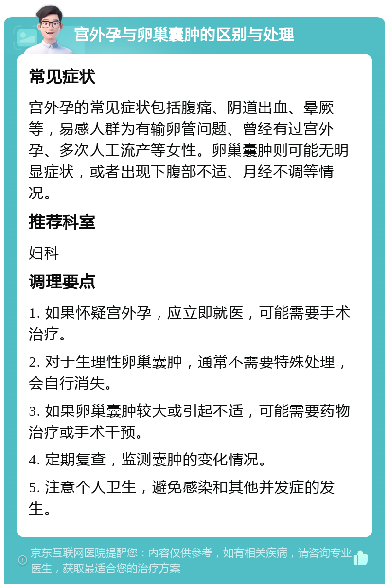 宫外孕与卵巢囊肿的区别与处理 常见症状 宫外孕的常见症状包括腹痛、阴道出血、晕厥等，易感人群为有输卵管问题、曾经有过宫外孕、多次人工流产等女性。卵巢囊肿则可能无明显症状，或者出现下腹部不适、月经不调等情况。 推荐科室 妇科 调理要点 1. 如果怀疑宫外孕，应立即就医，可能需要手术治疗。 2. 对于生理性卵巢囊肿，通常不需要特殊处理，会自行消失。 3. 如果卵巢囊肿较大或引起不适，可能需要药物治疗或手术干预。 4. 定期复查，监测囊肿的变化情况。 5. 注意个人卫生，避免感染和其他并发症的发生。