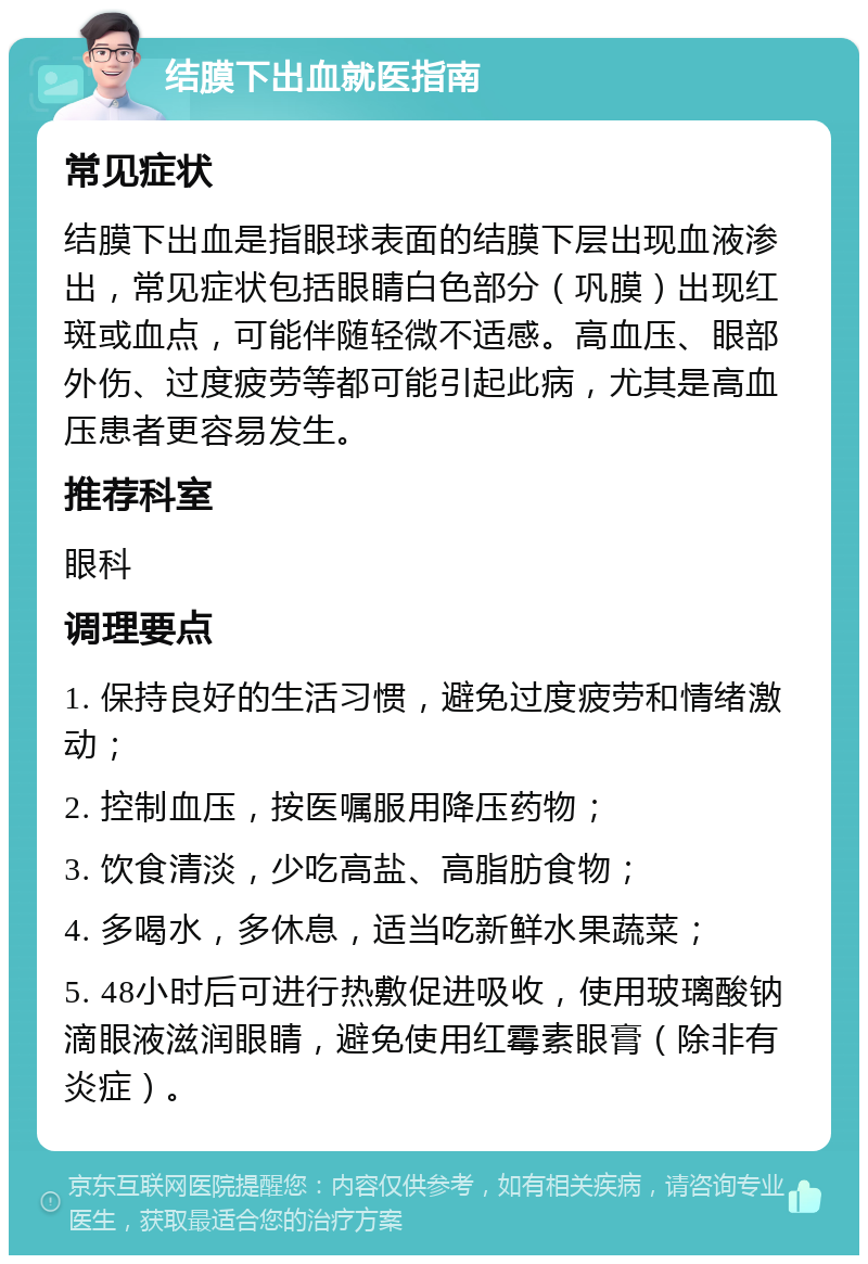 结膜下出血就医指南 常见症状 结膜下出血是指眼球表面的结膜下层出现血液渗出，常见症状包括眼睛白色部分（巩膜）出现红斑或血点，可能伴随轻微不适感。高血压、眼部外伤、过度疲劳等都可能引起此病，尤其是高血压患者更容易发生。 推荐科室 眼科 调理要点 1. 保持良好的生活习惯，避免过度疲劳和情绪激动； 2. 控制血压，按医嘱服用降压药物； 3. 饮食清淡，少吃高盐、高脂肪食物； 4. 多喝水，多休息，适当吃新鲜水果蔬菜； 5. 48小时后可进行热敷促进吸收，使用玻璃酸钠滴眼液滋润眼睛，避免使用红霉素眼膏（除非有炎症）。