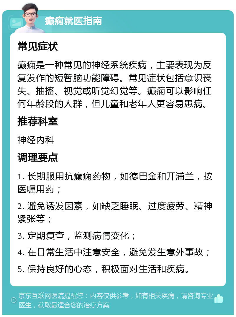 癫痫就医指南 常见症状 癫痫是一种常见的神经系统疾病，主要表现为反复发作的短暂脑功能障碍。常见症状包括意识丧失、抽搐、视觉或听觉幻觉等。癫痫可以影响任何年龄段的人群，但儿童和老年人更容易患病。 推荐科室 神经内科 调理要点 1. 长期服用抗癫痫药物，如德巴金和开浦兰，按医嘱用药； 2. 避免诱发因素，如缺乏睡眠、过度疲劳、精神紧张等； 3. 定期复查，监测病情变化； 4. 在日常生活中注意安全，避免发生意外事故； 5. 保持良好的心态，积极面对生活和疾病。