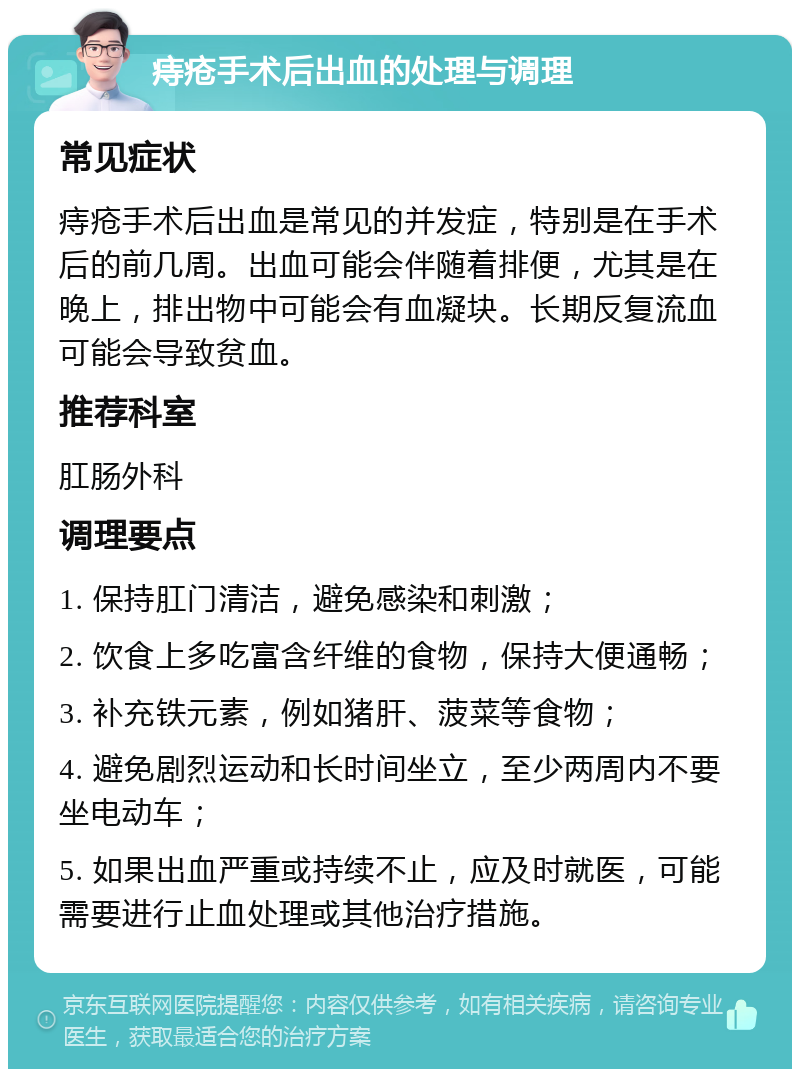 痔疮手术后出血的处理与调理 常见症状 痔疮手术后出血是常见的并发症，特别是在手术后的前几周。出血可能会伴随着排便，尤其是在晚上，排出物中可能会有血凝块。长期反复流血可能会导致贫血。 推荐科室 肛肠外科 调理要点 1. 保持肛门清洁，避免感染和刺激； 2. 饮食上多吃富含纤维的食物，保持大便通畅； 3. 补充铁元素，例如猪肝、菠菜等食物； 4. 避免剧烈运动和长时间坐立，至少两周内不要坐电动车； 5. 如果出血严重或持续不止，应及时就医，可能需要进行止血处理或其他治疗措施。