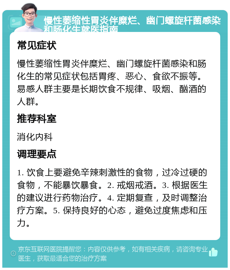 慢性萎缩性胃炎伴糜烂、幽门螺旋杆菌感染和肠化生就医指南 常见症状 慢性萎缩性胃炎伴糜烂、幽门螺旋杆菌感染和肠化生的常见症状包括胃疼、恶心、食欲不振等。易感人群主要是长期饮食不规律、吸烟、酗酒的人群。 推荐科室 消化内科 调理要点 1. 饮食上要避免辛辣刺激性的食物，过冷过硬的食物，不能暴饮暴食。2. 戒烟戒酒。3. 根据医生的建议进行药物治疗。4. 定期复查，及时调整治疗方案。5. 保持良好的心态，避免过度焦虑和压力。