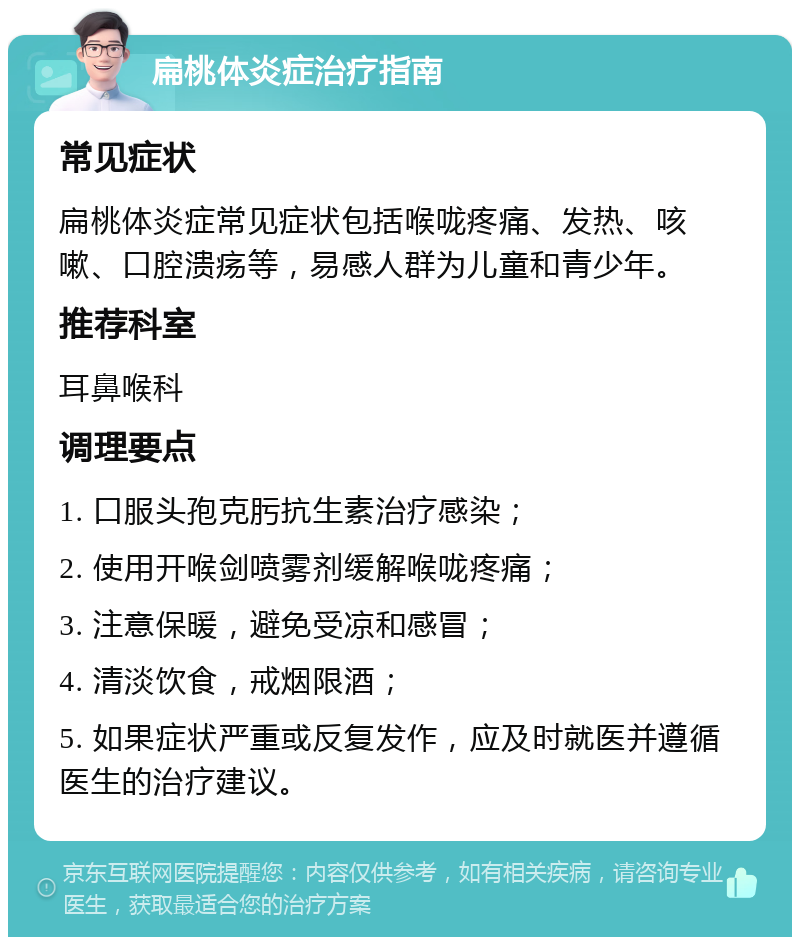 扁桃体炎症治疗指南 常见症状 扁桃体炎症常见症状包括喉咙疼痛、发热、咳嗽、口腔溃疡等，易感人群为儿童和青少年。 推荐科室 耳鼻喉科 调理要点 1. 口服头孢克肟抗生素治疗感染； 2. 使用开喉剑喷雾剂缓解喉咙疼痛； 3. 注意保暖，避免受凉和感冒； 4. 清淡饮食，戒烟限酒； 5. 如果症状严重或反复发作，应及时就医并遵循医生的治疗建议。