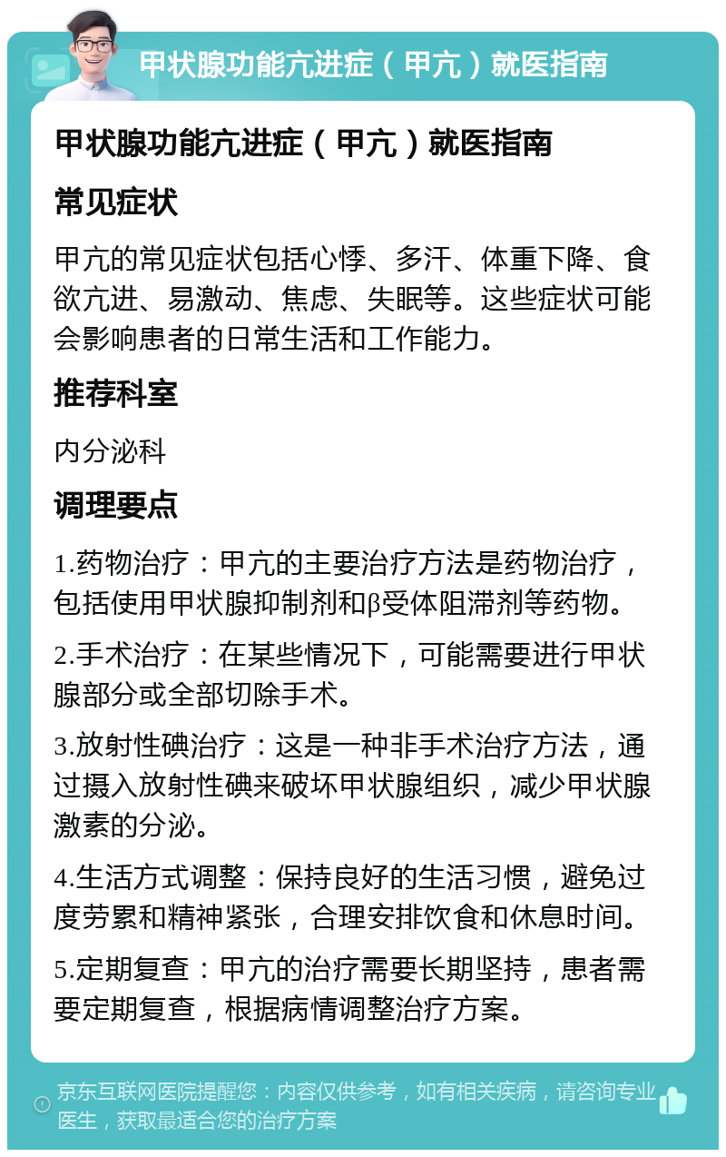 甲状腺功能亢进症（甲亢）就医指南 甲状腺功能亢进症（甲亢）就医指南 常见症状 甲亢的常见症状包括心悸、多汗、体重下降、食欲亢进、易激动、焦虑、失眠等。这些症状可能会影响患者的日常生活和工作能力。 推荐科室 内分泌科 调理要点 1.药物治疗：甲亢的主要治疗方法是药物治疗，包括使用甲状腺抑制剂和β受体阻滞剂等药物。 2.手术治疗：在某些情况下，可能需要进行甲状腺部分或全部切除手术。 3.放射性碘治疗：这是一种非手术治疗方法，通过摄入放射性碘来破坏甲状腺组织，减少甲状腺激素的分泌。 4.生活方式调整：保持良好的生活习惯，避免过度劳累和精神紧张，合理安排饮食和休息时间。 5.定期复查：甲亢的治疗需要长期坚持，患者需要定期复查，根据病情调整治疗方案。