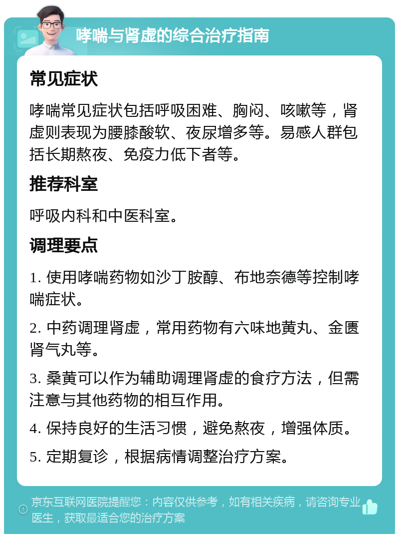 哮喘与肾虚的综合治疗指南 常见症状 哮喘常见症状包括呼吸困难、胸闷、咳嗽等，肾虚则表现为腰膝酸软、夜尿增多等。易感人群包括长期熬夜、免疫力低下者等。 推荐科室 呼吸内科和中医科室。 调理要点 1. 使用哮喘药物如沙丁胺醇、布地奈德等控制哮喘症状。 2. 中药调理肾虚，常用药物有六味地黄丸、金匮肾气丸等。 3. 桑黄可以作为辅助调理肾虚的食疗方法，但需注意与其他药物的相互作用。 4. 保持良好的生活习惯，避免熬夜，增强体质。 5. 定期复诊，根据病情调整治疗方案。