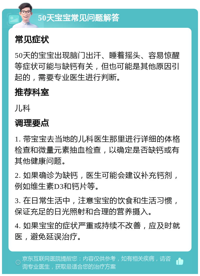 50天宝宝常见问题解答 常见症状 50天的宝宝出现脑门出汗、睡着摇头、容易惊醒等症状可能与缺钙有关，但也可能是其他原因引起的，需要专业医生进行判断。 推荐科室 儿科 调理要点 1. 带宝宝去当地的儿科医生那里进行详细的体格检查和微量元素抽血检查，以确定是否缺钙或有其他健康问题。 2. 如果确诊为缺钙，医生可能会建议补充钙剂，例如维生素D3和钙片等。 3. 在日常生活中，注意宝宝的饮食和生活习惯，保证充足的日光照射和合理的营养摄入。 4. 如果宝宝的症状严重或持续不改善，应及时就医，避免延误治疗。