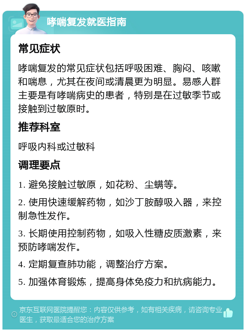 哮喘复发就医指南 常见症状 哮喘复发的常见症状包括呼吸困难、胸闷、咳嗽和喘息，尤其在夜间或清晨更为明显。易感人群主要是有哮喘病史的患者，特别是在过敏季节或接触到过敏原时。 推荐科室 呼吸内科或过敏科 调理要点 1. 避免接触过敏原，如花粉、尘螨等。 2. 使用快速缓解药物，如沙丁胺醇吸入器，来控制急性发作。 3. 长期使用控制药物，如吸入性糖皮质激素，来预防哮喘发作。 4. 定期复查肺功能，调整治疗方案。 5. 加强体育锻炼，提高身体免疫力和抗病能力。