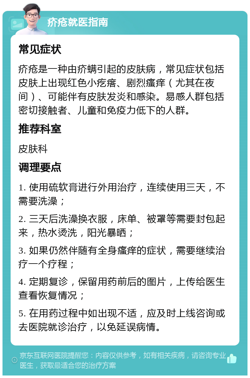 疥疮就医指南 常见症状 疥疮是一种由疥螨引起的皮肤病，常见症状包括皮肤上出现红色小疙瘩、剧烈瘙痒（尤其在夜间）、可能伴有皮肤发炎和感染。易感人群包括密切接触者、儿童和免疫力低下的人群。 推荐科室 皮肤科 调理要点 1. 使用硫软膏进行外用治疗，连续使用三天，不需要洗澡； 2. 三天后洗澡换衣服，床单、被罩等需要封包起来，热水烫洗，阳光暴晒； 3. 如果仍然伴随有全身瘙痒的症状，需要继续治疗一个疗程； 4. 定期复诊，保留用药前后的图片，上传给医生查看恢复情况； 5. 在用药过程中如出现不适，应及时上线咨询或去医院就诊治疗，以免延误病情。