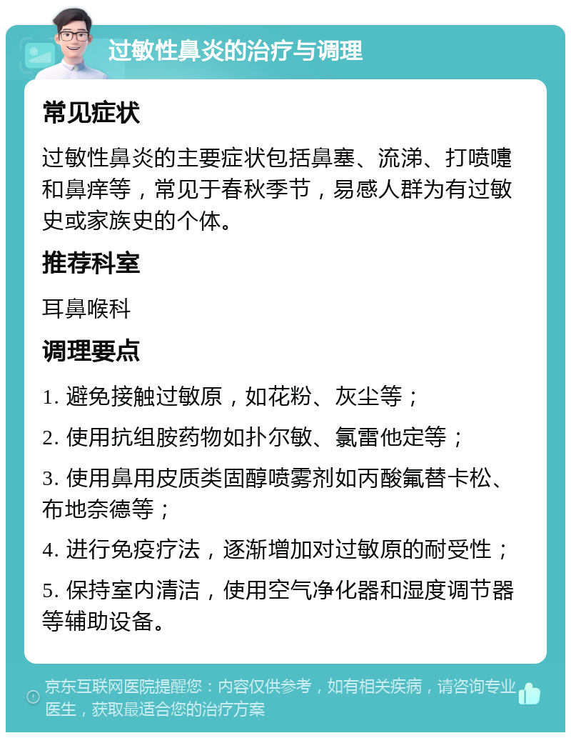 过敏性鼻炎的治疗与调理 常见症状 过敏性鼻炎的主要症状包括鼻塞、流涕、打喷嚏和鼻痒等，常见于春秋季节，易感人群为有过敏史或家族史的个体。 推荐科室 耳鼻喉科 调理要点 1. 避免接触过敏原，如花粉、灰尘等； 2. 使用抗组胺药物如扑尔敏、氯雷他定等； 3. 使用鼻用皮质类固醇喷雾剂如丙酸氟替卡松、布地奈德等； 4. 进行免疫疗法，逐渐增加对过敏原的耐受性； 5. 保持室内清洁，使用空气净化器和湿度调节器等辅助设备。