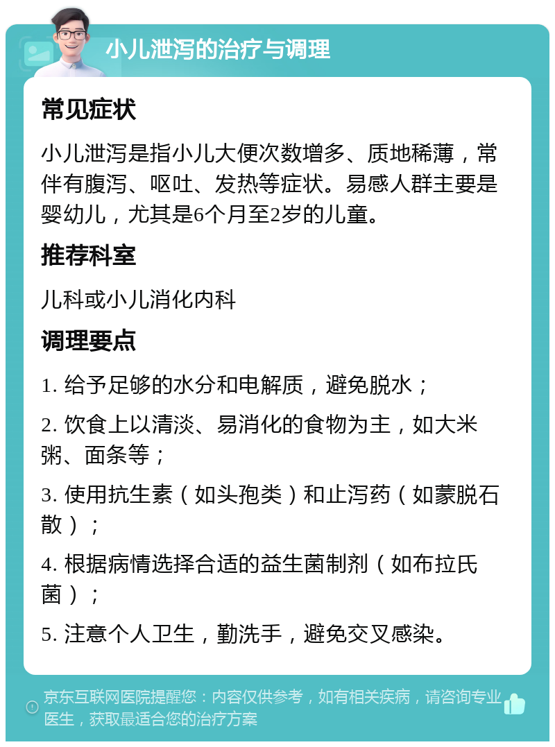 小儿泄泻的治疗与调理 常见症状 小儿泄泻是指小儿大便次数增多、质地稀薄，常伴有腹泻、呕吐、发热等症状。易感人群主要是婴幼儿，尤其是6个月至2岁的儿童。 推荐科室 儿科或小儿消化内科 调理要点 1. 给予足够的水分和电解质，避免脱水； 2. 饮食上以清淡、易消化的食物为主，如大米粥、面条等； 3. 使用抗生素（如头孢类）和止泻药（如蒙脱石散）； 4. 根据病情选择合适的益生菌制剂（如布拉氏菌）； 5. 注意个人卫生，勤洗手，避免交叉感染。