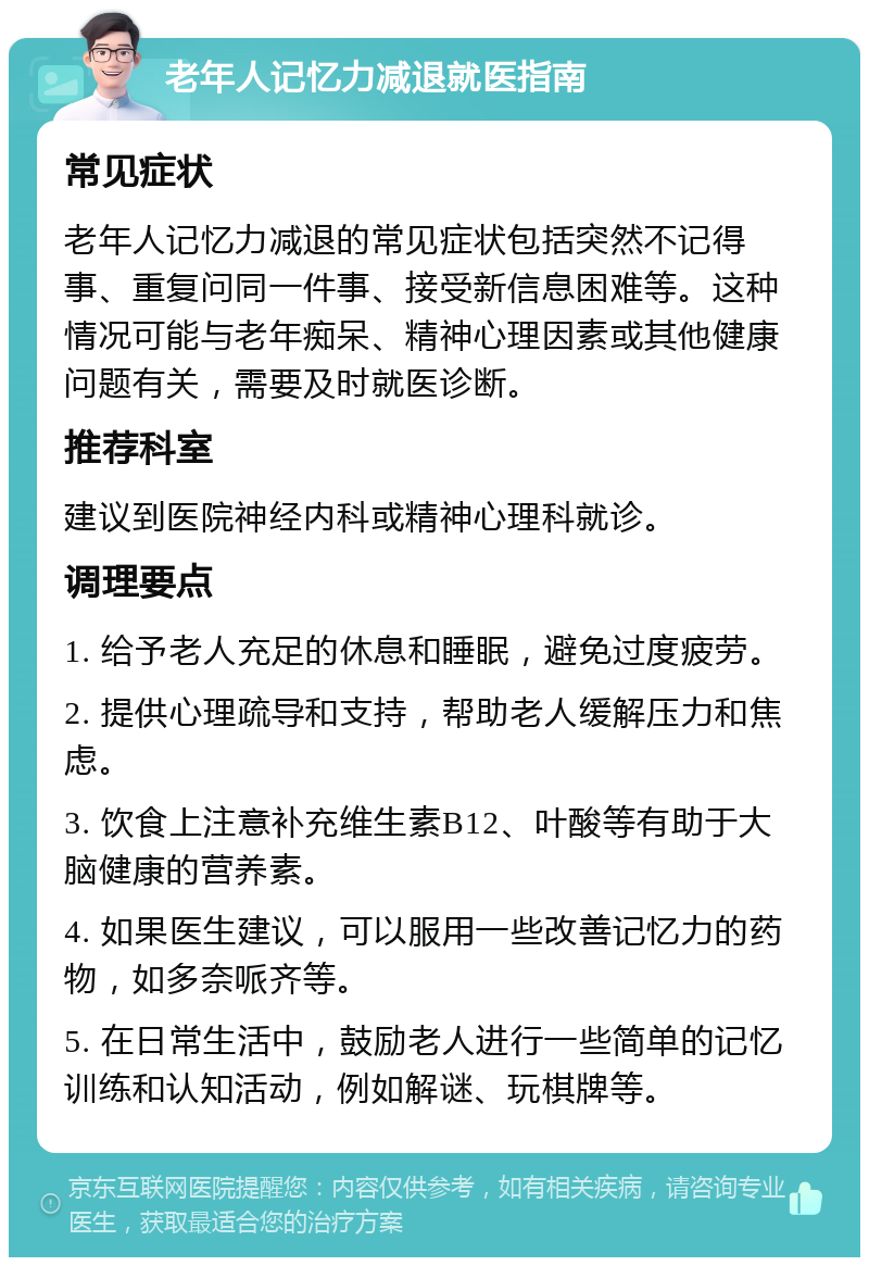 老年人记忆力减退就医指南 常见症状 老年人记忆力减退的常见症状包括突然不记得事、重复问同一件事、接受新信息困难等。这种情况可能与老年痴呆、精神心理因素或其他健康问题有关，需要及时就医诊断。 推荐科室 建议到医院神经内科或精神心理科就诊。 调理要点 1. 给予老人充足的休息和睡眠，避免过度疲劳。 2. 提供心理疏导和支持，帮助老人缓解压力和焦虑。 3. 饮食上注意补充维生素B12、叶酸等有助于大脑健康的营养素。 4. 如果医生建议，可以服用一些改善记忆力的药物，如多奈哌齐等。 5. 在日常生活中，鼓励老人进行一些简单的记忆训练和认知活动，例如解谜、玩棋牌等。