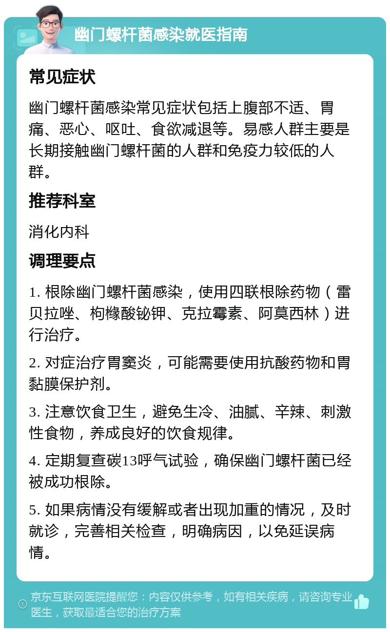 幽门螺杆菌感染就医指南 常见症状 幽门螺杆菌感染常见症状包括上腹部不适、胃痛、恶心、呕吐、食欲减退等。易感人群主要是长期接触幽门螺杆菌的人群和免疫力较低的人群。 推荐科室 消化内科 调理要点 1. 根除幽门螺杆菌感染，使用四联根除药物（雷贝拉唑、枸橼酸铋钾、克拉霉素、阿莫西林）进行治疗。 2. 对症治疗胃窦炎，可能需要使用抗酸药物和胃黏膜保护剂。 3. 注意饮食卫生，避免生冷、油腻、辛辣、刺激性食物，养成良好的饮食规律。 4. 定期复查碳13呼气试验，确保幽门螺杆菌已经被成功根除。 5. 如果病情没有缓解或者出现加重的情况，及时就诊，完善相关检查，明确病因，以免延误病情。