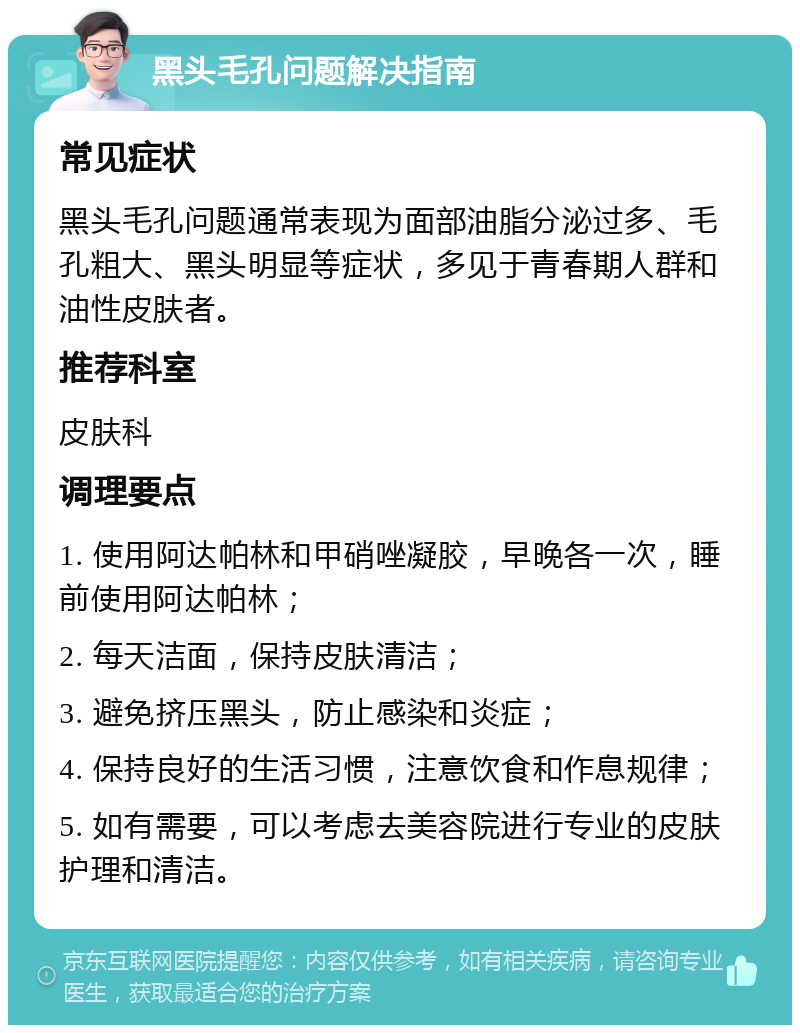 黑头毛孔问题解决指南 常见症状 黑头毛孔问题通常表现为面部油脂分泌过多、毛孔粗大、黑头明显等症状，多见于青春期人群和油性皮肤者。 推荐科室 皮肤科 调理要点 1. 使用阿达帕林和甲硝唑凝胶，早晚各一次，睡前使用阿达帕林； 2. 每天洁面，保持皮肤清洁； 3. 避免挤压黑头，防止感染和炎症； 4. 保持良好的生活习惯，注意饮食和作息规律； 5. 如有需要，可以考虑去美容院进行专业的皮肤护理和清洁。