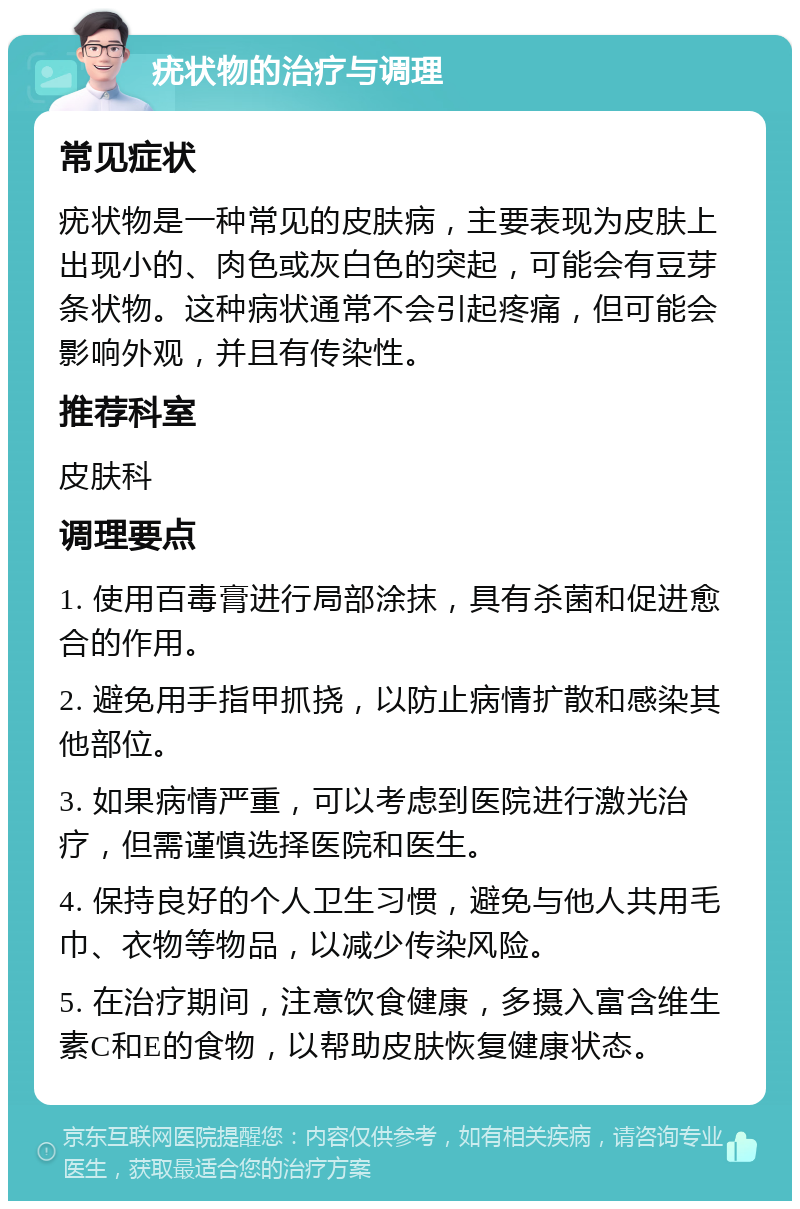 疣状物的治疗与调理 常见症状 疣状物是一种常见的皮肤病，主要表现为皮肤上出现小的、肉色或灰白色的突起，可能会有豆芽条状物。这种病状通常不会引起疼痛，但可能会影响外观，并且有传染性。 推荐科室 皮肤科 调理要点 1. 使用百毒膏进行局部涂抹，具有杀菌和促进愈合的作用。 2. 避免用手指甲抓挠，以防止病情扩散和感染其他部位。 3. 如果病情严重，可以考虑到医院进行激光治疗，但需谨慎选择医院和医生。 4. 保持良好的个人卫生习惯，避免与他人共用毛巾、衣物等物品，以减少传染风险。 5. 在治疗期间，注意饮食健康，多摄入富含维生素C和E的食物，以帮助皮肤恢复健康状态。