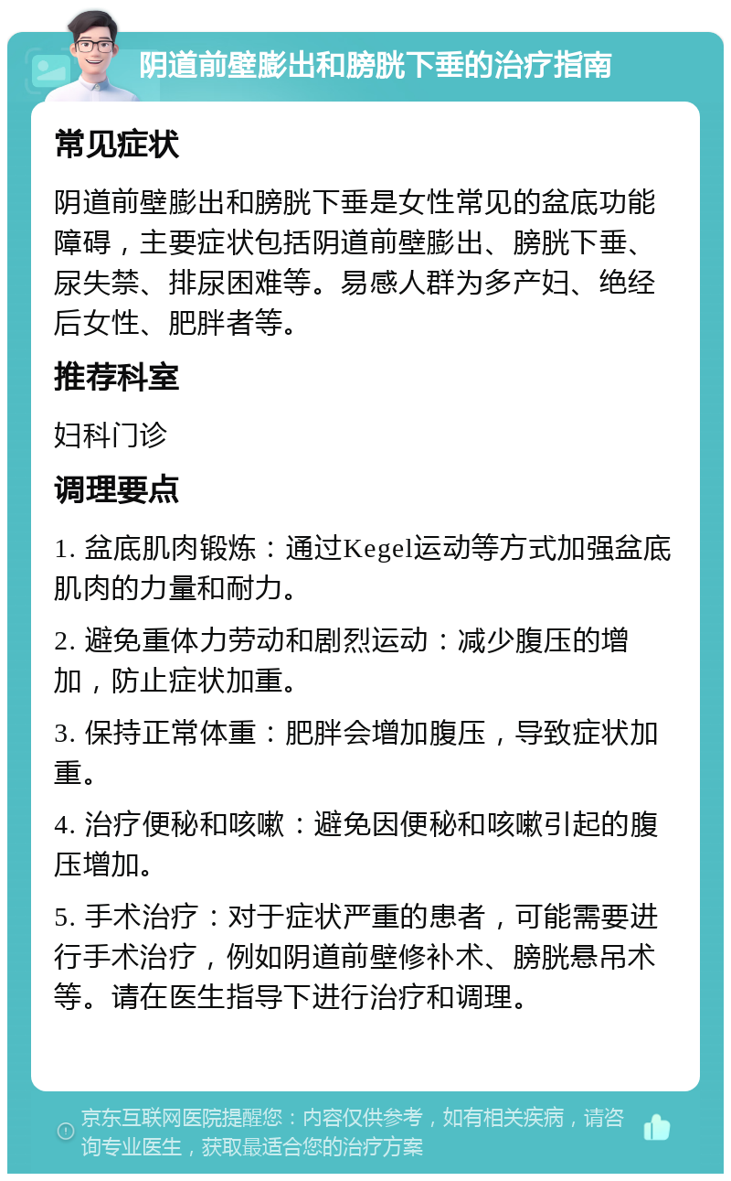 阴道前壁膨出和膀胱下垂的治疗指南 常见症状 阴道前壁膨出和膀胱下垂是女性常见的盆底功能障碍，主要症状包括阴道前壁膨出、膀胱下垂、尿失禁、排尿困难等。易感人群为多产妇、绝经后女性、肥胖者等。 推荐科室 妇科门诊 调理要点 1. 盆底肌肉锻炼：通过Kegel运动等方式加强盆底肌肉的力量和耐力。 2. 避免重体力劳动和剧烈运动：减少腹压的增加，防止症状加重。 3. 保持正常体重：肥胖会增加腹压，导致症状加重。 4. 治疗便秘和咳嗽：避免因便秘和咳嗽引起的腹压增加。 5. 手术治疗：对于症状严重的患者，可能需要进行手术治疗，例如阴道前壁修补术、膀胱悬吊术等。请在医生指导下进行治疗和调理。