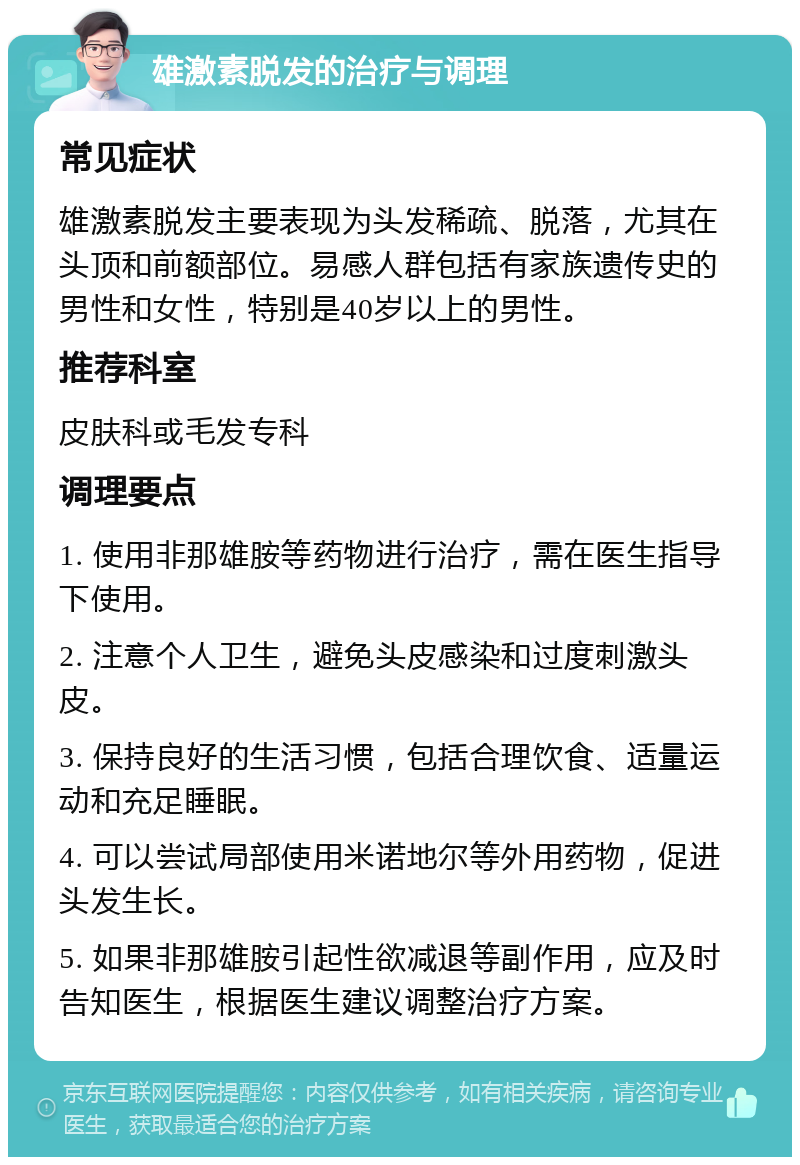 雄激素脱发的治疗与调理 常见症状 雄激素脱发主要表现为头发稀疏、脱落，尤其在头顶和前额部位。易感人群包括有家族遗传史的男性和女性，特别是40岁以上的男性。 推荐科室 皮肤科或毛发专科 调理要点 1. 使用非那雄胺等药物进行治疗，需在医生指导下使用。 2. 注意个人卫生，避免头皮感染和过度刺激头皮。 3. 保持良好的生活习惯，包括合理饮食、适量运动和充足睡眠。 4. 可以尝试局部使用米诺地尔等外用药物，促进头发生长。 5. 如果非那雄胺引起性欲减退等副作用，应及时告知医生，根据医生建议调整治疗方案。