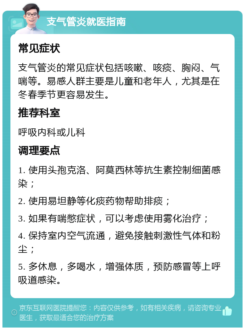 支气管炎就医指南 常见症状 支气管炎的常见症状包括咳嗽、咳痰、胸闷、气喘等。易感人群主要是儿童和老年人，尤其是在冬春季节更容易发生。 推荐科室 呼吸内科或儿科 调理要点 1. 使用头孢克洛、阿莫西林等抗生素控制细菌感染； 2. 使用易坦静等化痰药物帮助排痰； 3. 如果有喘憋症状，可以考虑使用雾化治疗； 4. 保持室内空气流通，避免接触刺激性气体和粉尘； 5. 多休息，多喝水，增强体质，预防感冒等上呼吸道感染。