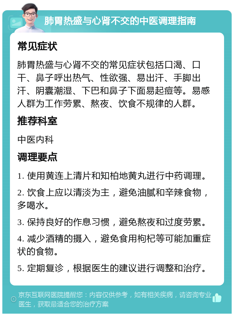 肺胃热盛与心肾不交的中医调理指南 常见症状 肺胃热盛与心肾不交的常见症状包括口渴、口干、鼻子呼出热气、性欲强、易出汗、手脚出汗、阴囊潮湿、下巴和鼻子下面易起痘等。易感人群为工作劳累、熬夜、饮食不规律的人群。 推荐科室 中医内科 调理要点 1. 使用黄连上清片和知柏地黄丸进行中药调理。 2. 饮食上应以清淡为主，避免油腻和辛辣食物，多喝水。 3. 保持良好的作息习惯，避免熬夜和过度劳累。 4. 减少酒精的摄入，避免食用枸杞等可能加重症状的食物。 5. 定期复诊，根据医生的建议进行调整和治疗。