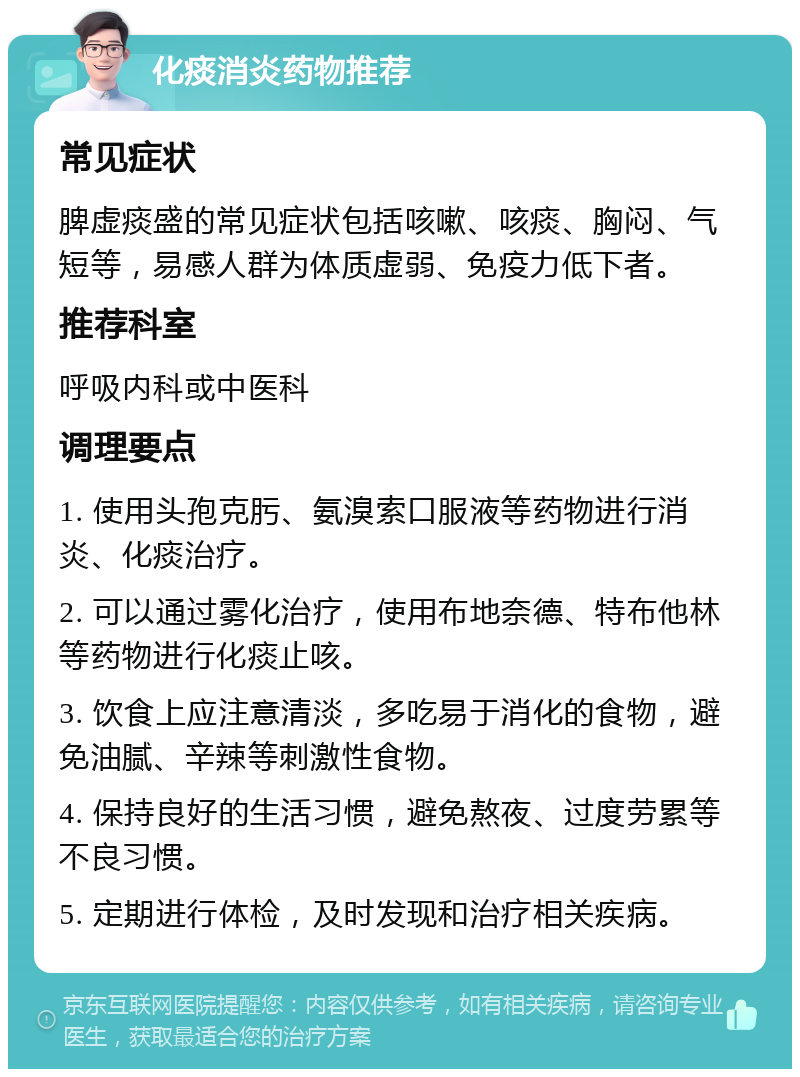 化痰消炎药物推荐 常见症状 脾虚痰盛的常见症状包括咳嗽、咳痰、胸闷、气短等，易感人群为体质虚弱、免疫力低下者。 推荐科室 呼吸内科或中医科 调理要点 1. 使用头孢克肟、氨溴索口服液等药物进行消炎、化痰治疗。 2. 可以通过雾化治疗，使用布地奈德、特布他林等药物进行化痰止咳。 3. 饮食上应注意清淡，多吃易于消化的食物，避免油腻、辛辣等刺激性食物。 4. 保持良好的生活习惯，避免熬夜、过度劳累等不良习惯。 5. 定期进行体检，及时发现和治疗相关疾病。