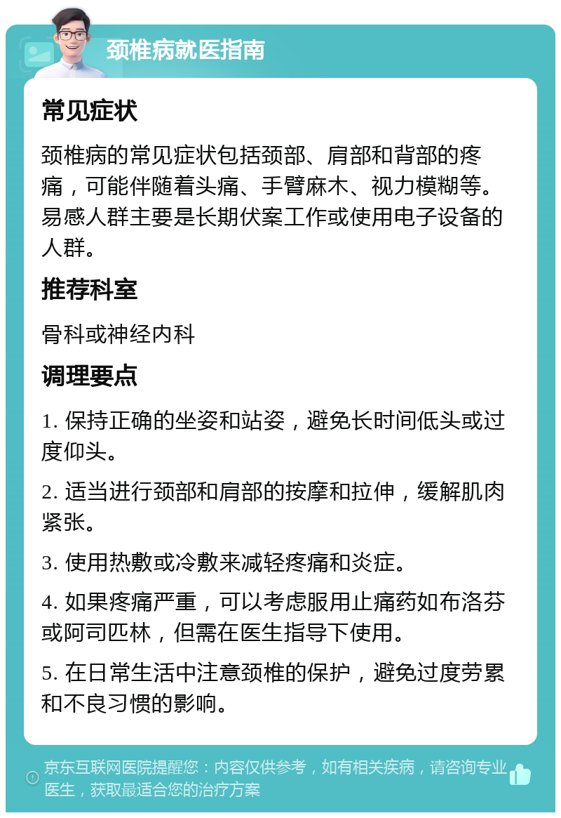 颈椎病就医指南 常见症状 颈椎病的常见症状包括颈部、肩部和背部的疼痛，可能伴随着头痛、手臂麻木、视力模糊等。易感人群主要是长期伏案工作或使用电子设备的人群。 推荐科室 骨科或神经内科 调理要点 1. 保持正确的坐姿和站姿，避免长时间低头或过度仰头。 2. 适当进行颈部和肩部的按摩和拉伸，缓解肌肉紧张。 3. 使用热敷或冷敷来减轻疼痛和炎症。 4. 如果疼痛严重，可以考虑服用止痛药如布洛芬或阿司匹林，但需在医生指导下使用。 5. 在日常生活中注意颈椎的保护，避免过度劳累和不良习惯的影响。