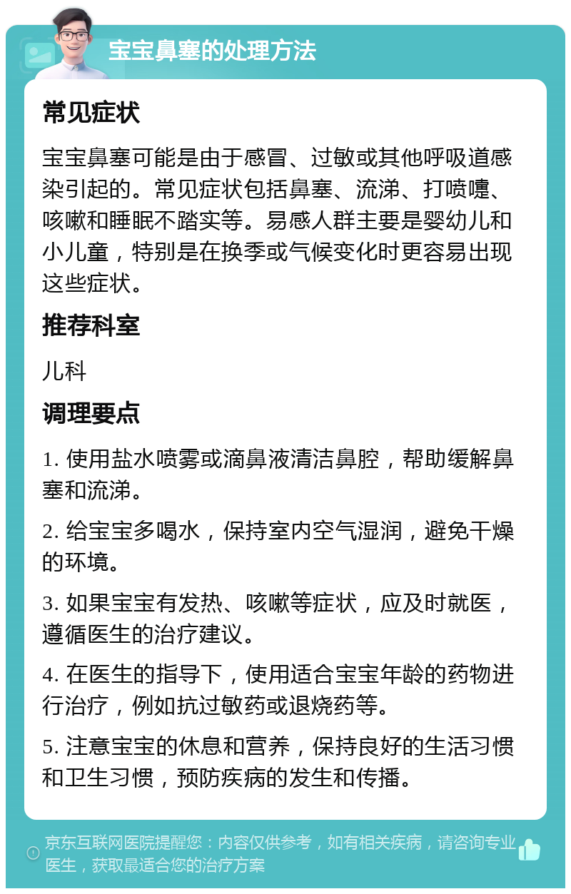 宝宝鼻塞的处理方法 常见症状 宝宝鼻塞可能是由于感冒、过敏或其他呼吸道感染引起的。常见症状包括鼻塞、流涕、打喷嚏、咳嗽和睡眠不踏实等。易感人群主要是婴幼儿和小儿童，特别是在换季或气候变化时更容易出现这些症状。 推荐科室 儿科 调理要点 1. 使用盐水喷雾或滴鼻液清洁鼻腔，帮助缓解鼻塞和流涕。 2. 给宝宝多喝水，保持室内空气湿润，避免干燥的环境。 3. 如果宝宝有发热、咳嗽等症状，应及时就医，遵循医生的治疗建议。 4. 在医生的指导下，使用适合宝宝年龄的药物进行治疗，例如抗过敏药或退烧药等。 5. 注意宝宝的休息和营养，保持良好的生活习惯和卫生习惯，预防疾病的发生和传播。