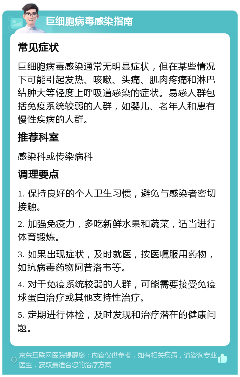 巨细胞病毒感染指南 常见症状 巨细胞病毒感染通常无明显症状，但在某些情况下可能引起发热、咳嗽、头痛、肌肉疼痛和淋巴结肿大等轻度上呼吸道感染的症状。易感人群包括免疫系统较弱的人群，如婴儿、老年人和患有慢性疾病的人群。 推荐科室 感染科或传染病科 调理要点 1. 保持良好的个人卫生习惯，避免与感染者密切接触。 2. 加强免疫力，多吃新鲜水果和蔬菜，适当进行体育锻炼。 3. 如果出现症状，及时就医，按医嘱服用药物，如抗病毒药物阿昔洛韦等。 4. 对于免疫系统较弱的人群，可能需要接受免疫球蛋白治疗或其他支持性治疗。 5. 定期进行体检，及时发现和治疗潜在的健康问题。