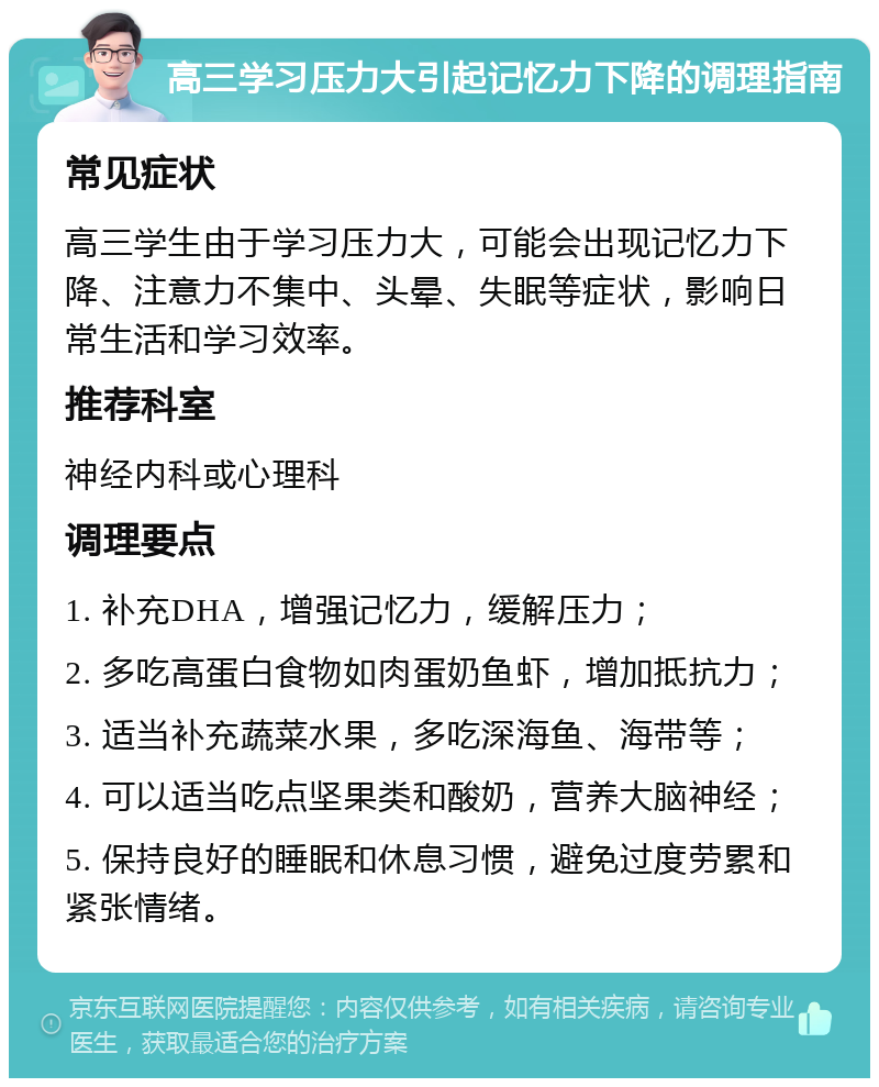 高三学习压力大引起记忆力下降的调理指南 常见症状 高三学生由于学习压力大，可能会出现记忆力下降、注意力不集中、头晕、失眠等症状，影响日常生活和学习效率。 推荐科室 神经内科或心理科 调理要点 1. 补充DHA，增强记忆力，缓解压力； 2. 多吃高蛋白食物如肉蛋奶鱼虾，增加抵抗力； 3. 适当补充蔬菜水果，多吃深海鱼、海带等； 4. 可以适当吃点坚果类和酸奶，营养大脑神经； 5. 保持良好的睡眠和休息习惯，避免过度劳累和紧张情绪。