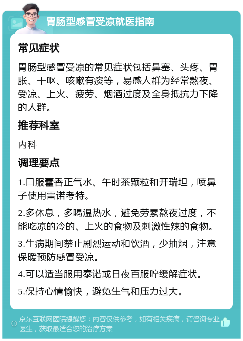 胃肠型感冒受凉就医指南 常见症状 胃肠型感冒受凉的常见症状包括鼻塞、头疼、胃胀、干呕、咳嗽有痰等，易感人群为经常熬夜、受凉、上火、疲劳、烟酒过度及全身抵抗力下降的人群。 推荐科室 内科 调理要点 1.口服藿香正气水、午时茶颗粒和开瑞坦，喷鼻子使用雷诺考特。 2.多休息，多喝温热水，避免劳累熬夜过度，不能吃凉的冷的、上火的食物及刺激性辣的食物。 3.生病期间禁止剧烈运动和饮酒，少抽烟，注意保暖预防感冒受凉。 4.可以适当服用泰诺或日夜百服咛缓解症状。 5.保持心情愉快，避免生气和压力过大。