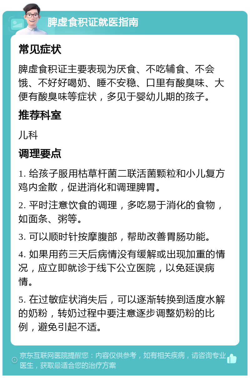 脾虚食积证就医指南 常见症状 脾虚食积证主要表现为厌食、不吃辅食、不会饿、不好好喝奶、睡不安稳、口里有酸臭味、大便有酸臭味等症状，多见于婴幼儿期的孩子。 推荐科室 儿科 调理要点 1. 给孩子服用枯草杆菌二联活菌颗粒和小儿复方鸡内金散，促进消化和调理脾胃。 2. 平时注意饮食的调理，多吃易于消化的食物，如面条、粥等。 3. 可以顺时针按摩腹部，帮助改善胃肠功能。 4. 如果用药三天后病情没有缓解或出现加重的情况，应立即就诊于线下公立医院，以免延误病情。 5. 在过敏症状消失后，可以逐渐转换到适度水解的奶粉，转奶过程中要注意逐步调整奶粉的比例，避免引起不适。