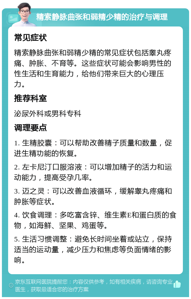 精索静脉曲张和弱精少精的治疗与调理 常见症状 精索静脉曲张和弱精少精的常见症状包括睾丸疼痛、肿胀、不育等。这些症状可能会影响男性的性生活和生育能力，给他们带来巨大的心理压力。 推荐科室 泌尿外科或男科专科 调理要点 1. 生精胶囊：可以帮助改善精子质量和数量，促进生精功能的恢复。 2. 左卡尼汀口服溶液：可以增加精子的活力和运动能力，提高受孕几率。 3. 迈之灵：可以改善血液循环，缓解睾丸疼痛和肿胀等症状。 4. 饮食调理：多吃富含锌、维生素E和蛋白质的食物，如海鲜、坚果、鸡蛋等。 5. 生活习惯调整：避免长时间坐着或站立，保持适当的运动量，减少压力和焦虑等负面情绪的影响。