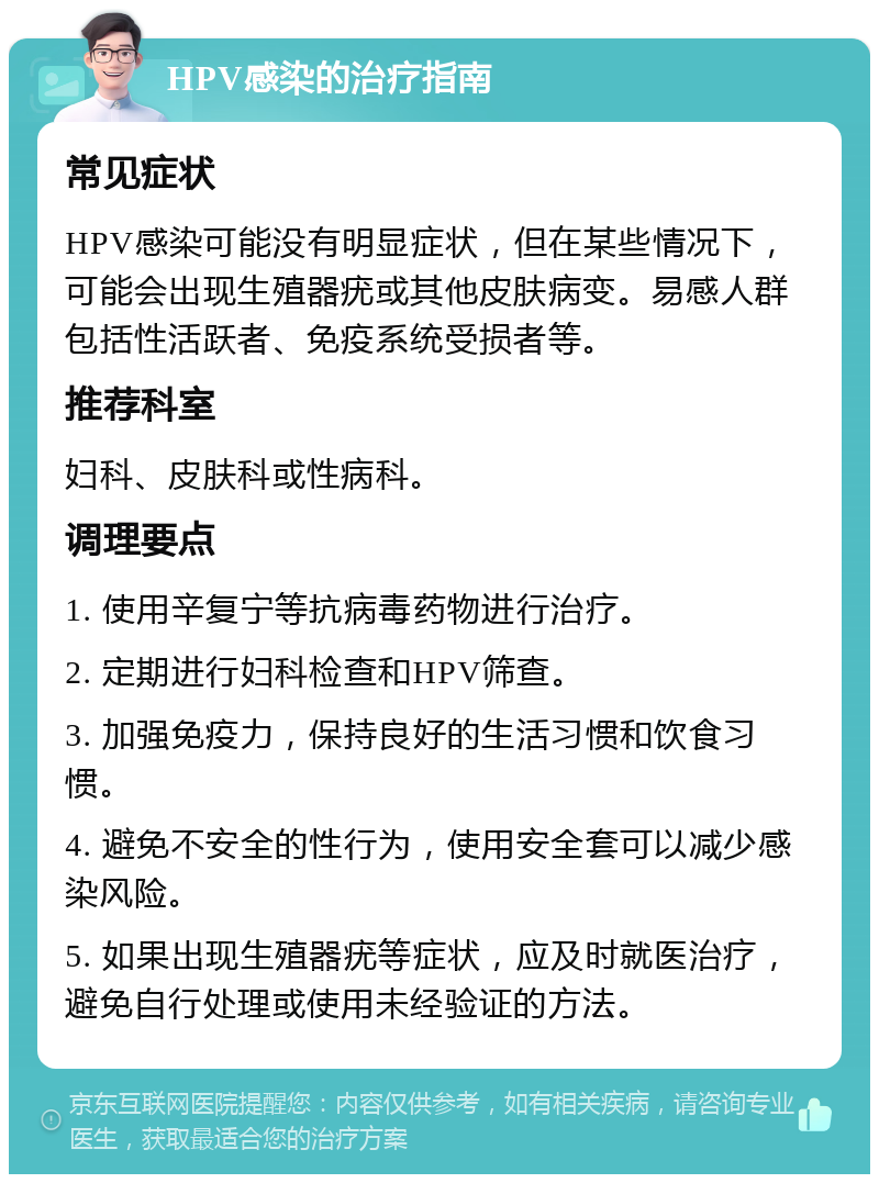 HPV感染的治疗指南 常见症状 HPV感染可能没有明显症状，但在某些情况下，可能会出现生殖器疣或其他皮肤病变。易感人群包括性活跃者、免疫系统受损者等。 推荐科室 妇科、皮肤科或性病科。 调理要点 1. 使用辛复宁等抗病毒药物进行治疗。 2. 定期进行妇科检查和HPV筛查。 3. 加强免疫力，保持良好的生活习惯和饮食习惯。 4. 避免不安全的性行为，使用安全套可以减少感染风险。 5. 如果出现生殖器疣等症状，应及时就医治疗，避免自行处理或使用未经验证的方法。