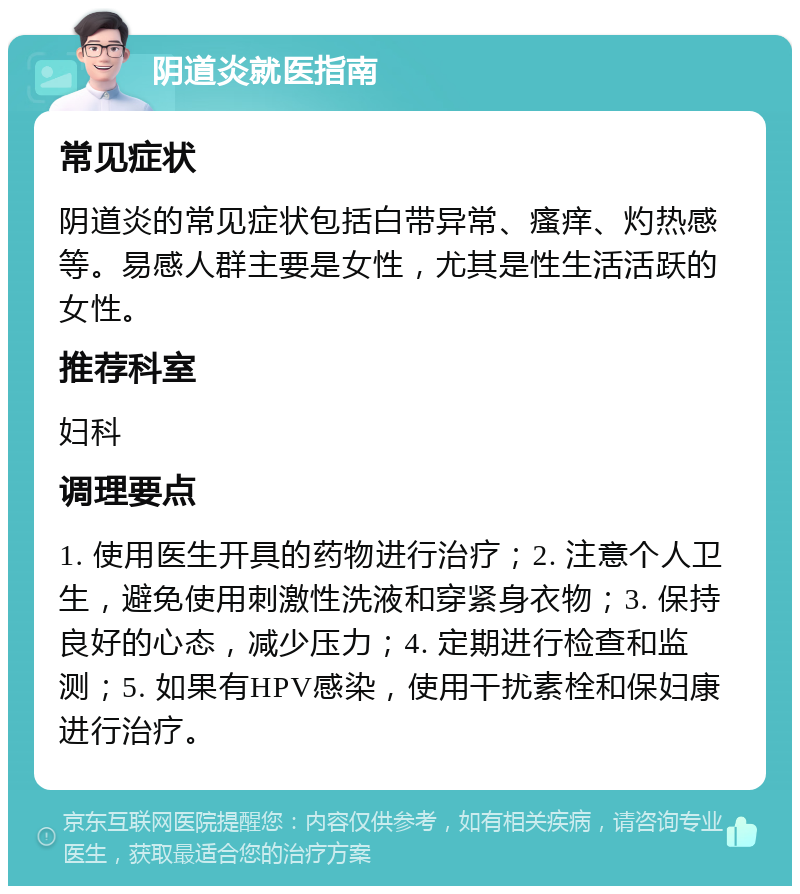 阴道炎就医指南 常见症状 阴道炎的常见症状包括白带异常、瘙痒、灼热感等。易感人群主要是女性，尤其是性生活活跃的女性。 推荐科室 妇科 调理要点 1. 使用医生开具的药物进行治疗；2. 注意个人卫生，避免使用刺激性洗液和穿紧身衣物；3. 保持良好的心态，减少压力；4. 定期进行检查和监测；5. 如果有HPV感染，使用干扰素栓和保妇康进行治疗。