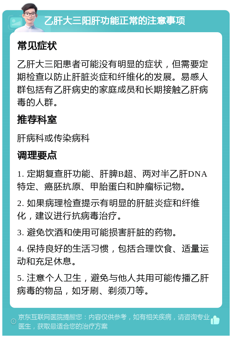 乙肝大三阳肝功能正常的注意事项 常见症状 乙肝大三阳患者可能没有明显的症状，但需要定期检查以防止肝脏炎症和纤维化的发展。易感人群包括有乙肝病史的家庭成员和长期接触乙肝病毒的人群。 推荐科室 肝病科或传染病科 调理要点 1. 定期复查肝功能、肝脾B超、两对半乙肝DNA特定、癌胚抗原、甲胎蛋白和肿瘤标记物。 2. 如果病理检查提示有明显的肝脏炎症和纤维化，建议进行抗病毒治疗。 3. 避免饮酒和使用可能损害肝脏的药物。 4. 保持良好的生活习惯，包括合理饮食、适量运动和充足休息。 5. 注意个人卫生，避免与他人共用可能传播乙肝病毒的物品，如牙刷、剃须刀等。